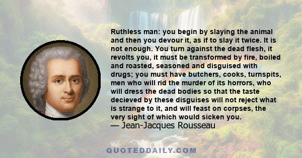 Ruthless man: you begin by slaying the animal and then you devour it, as if to slay it twice. It is not enough. You turn against the dead flesh, it revolts you, it must be transformed by fire, boiled and roasted,