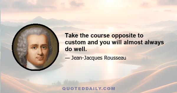 Take the course opposite to custom and you will almost always do well.