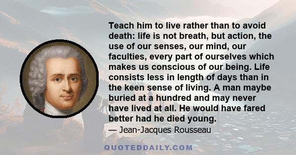 Teach him to live rather than to avoid death: life is not breath, but action, the use of our senses, our mind, our faculties, every part of ourselves which makes us conscious of our being. Life consists less in length