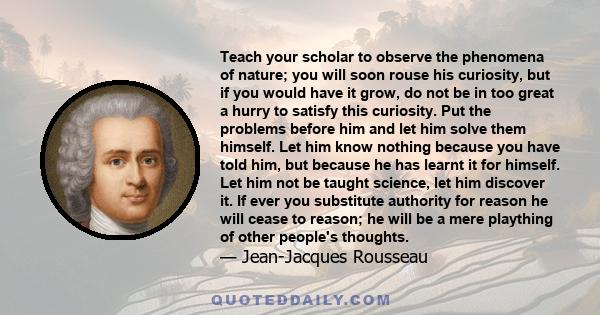 Teach your scholar to observe the phenomena of nature; you will soon rouse his curiosity, but if you would have it grow, do not be in too great a hurry to satisfy this curiosity. Put the problems before him and let him