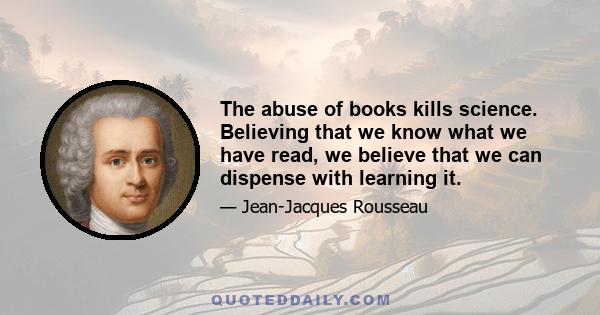 The abuse of books kills science. Believing that we know what we have read, we believe that we can dispense with learning it.