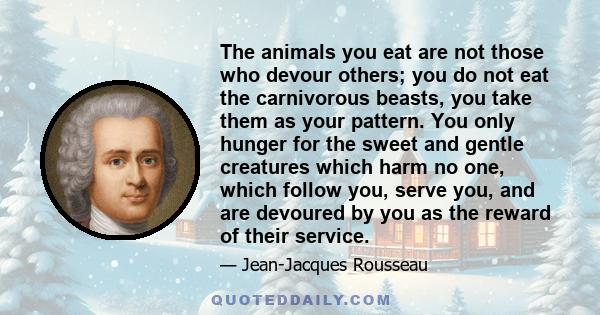 The animals you eat are not those who devour others; you do not eat the carnivorous beasts, you take them as your pattern. You only hunger for the sweet and gentle creatures which harm no one, which follow you, serve