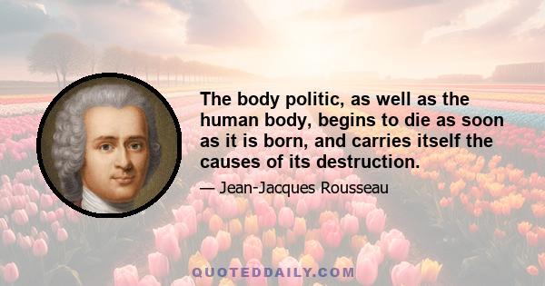 The body politic, as well as the human body, begins to die as soon as it is born, and carries itself the causes of its destruction.