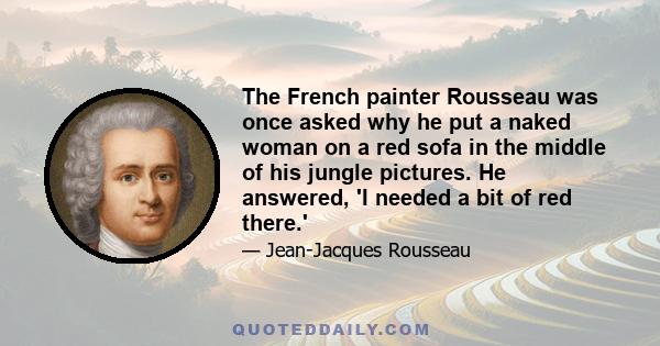 The French painter Rousseau was once asked why he put a naked woman on a red sofa in the middle of his jungle pictures. He answered, 'I needed a bit of red there.'