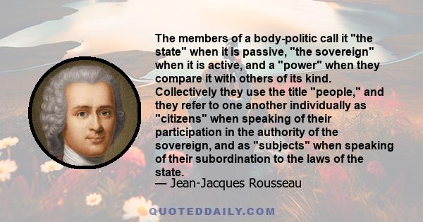 The members of a body-politic call it the state when it is passive, the sovereign when it is active, and a power when they compare it with others of its kind. Collectively they use the title people, and they refer to