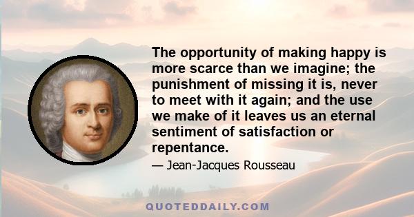 The opportunity of making happy is more scarce than we imagine; the punishment of missing it is, never to meet with it again; and the use we make of it leaves us an eternal sentiment of satisfaction or repentance.