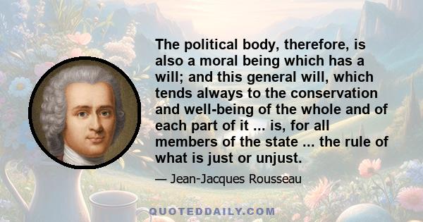 The political body, therefore, is also a moral being which has a will; and this general will, which tends always to the conservation and well-being of the whole and of each part of it ... is, for all members of the