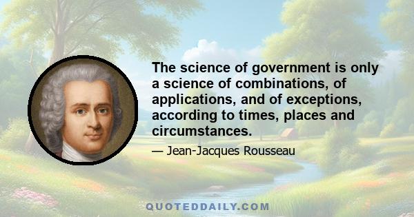 The science of government is only a science of combinations, of applications, and of exceptions, according to times, places and circumstances.