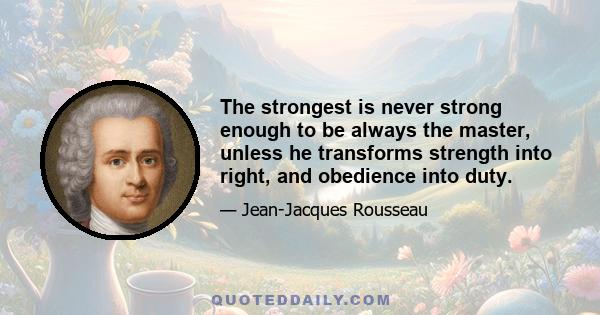 The strongest is never strong enough to be always the master, unless he transforms strength into right, and obedience into duty.