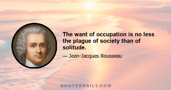 The want of occupation is no less the plague of society than of solitude.