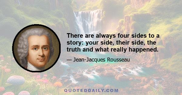 There are always four sides to a story: your side, their side, the truth and what really happened.