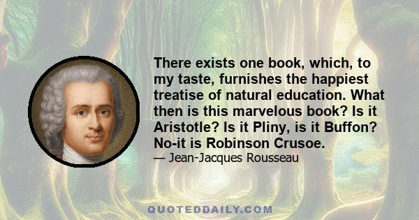 There exists one book, which, to my taste, furnishes the happiest treatise of natural education. What then is this marvelous book? Is it Aristotle? Is it Pliny, is it Buffon? No-it is Robinson Crusoe.