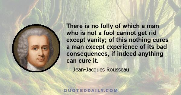 There is no folly of which a man who is not a fool cannot get rid except vanity; of this nothing cures a man except experience of its bad consequences, if indeed anything can cure it.