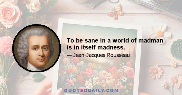 To be sane in a world of madman is in itself madness.