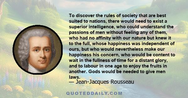 To discover the rules of society that are best suited to nations, there would need to exist a superior intelligence, who could understand the passions of men without feeling any of them, who had no affinity with our