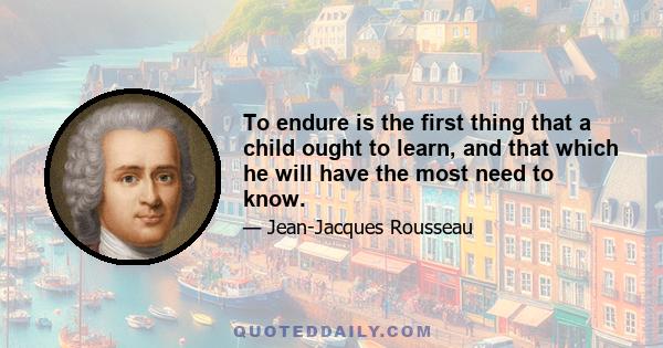 To endure is the first thing that a child ought to learn, and that which he will have the most need to know.