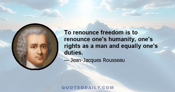 To renounce freedom is to renounce one's humanity, one's rights as a man and equally one's duties.