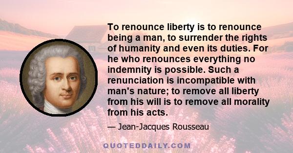 To renounce liberty is to renounce being a man, to surrender the rights of humanity and even its duties. For he who renounces everything no indemnity is possible. Such a renunciation is incompatible with man's nature;