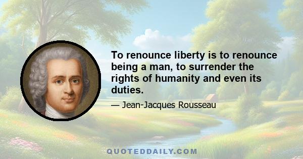 To renounce liberty is to renounce being a man, to surrender the rights of humanity and even its duties.