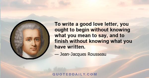 To write a good love letter, you ought to begin without knowing what you mean to say, and to finish without knowing what you have written.