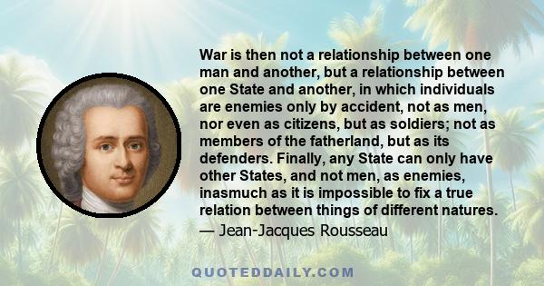 War is then not a relationship between one man and another, but a relationship between one State and another, in which individuals are enemies only by accident, not as men, nor even as citizens, but as soldiers; not as