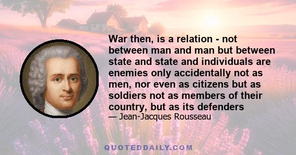 War then, is a relation - not between man and man but between state and state and individuals are enemies only accidentally not as men, nor even as citizens but as soldiers not as members of their country, but as its