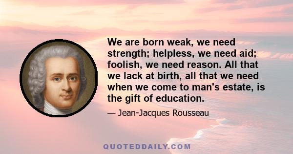 We are born weak, we need strength; helpless, we need aid; foolish, we need reason. All that we lack at birth, all that we need when we come to man's estate, is the gift of education.