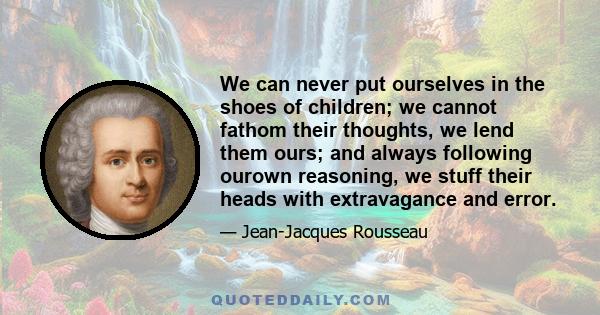 We can never put ourselves in the shoes of children; we cannot fathom their thoughts, we lend them ours; and always following ourown reasoning, we stuff their heads with extravagance and error.