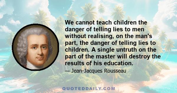 We cannot teach children the danger of telling lies to men without realising, on the man's part, the danger of telling lies to children. A single untruth on the part of the master will destroy the results of his