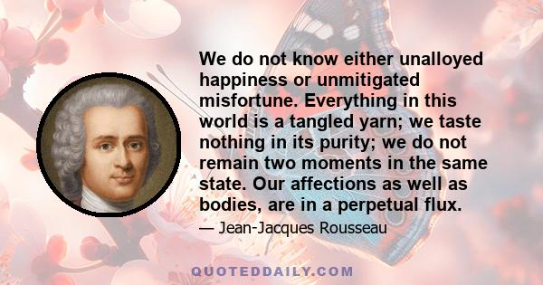 We do not know either unalloyed happiness or unmitigated misfortune. Everything in this world is a tangled yarn; we taste nothing in its purity; we do not remain two moments in the same state. Our affections as well as