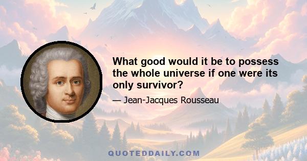 What good would it be to possess the whole universe if one were its only survivor?