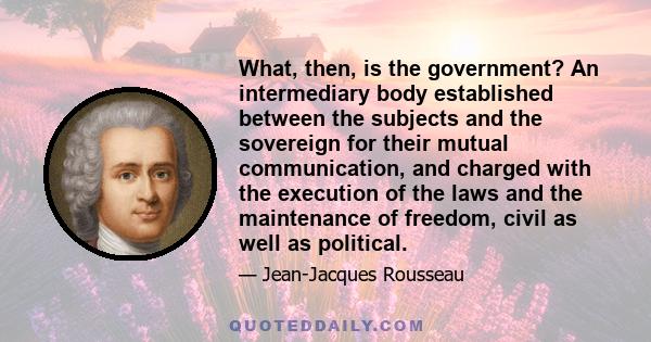 What, then, is the government? An intermediary body established between the subjects and the sovereign for their mutual communication, and charged with the execution of the laws and the maintenance of freedom, civil as