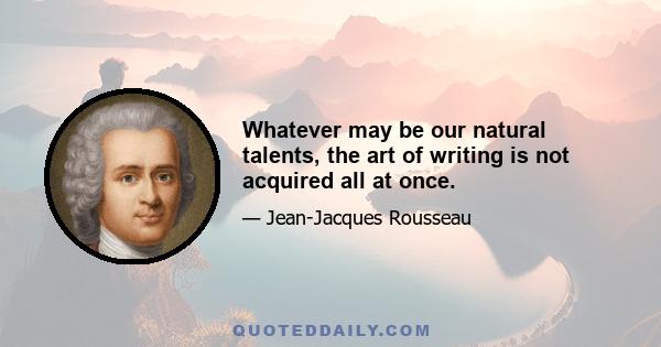 Whatever may be our natural talents, the art of writing is not acquired all at once.