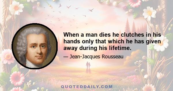 When a man dies he clutches in his hands only that which he has given away during his lifetime.