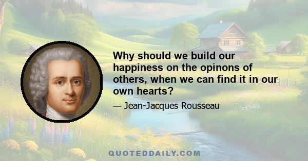 Why should we build our happiness on the opinons of others, when we can find it in our own hearts?