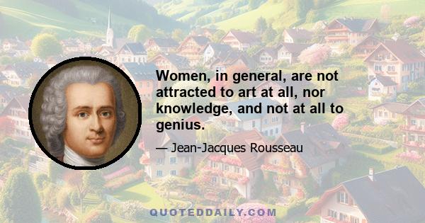 Women, in general, are not attracted to art at all, nor knowledge, and not at all to genius.