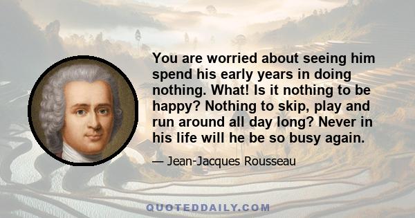 You are worried about seeing him spend his early years in doing nothing. What! Is it nothing to be happy? Nothing to skip, play and run around all day long? Never in his life will he be so busy again.