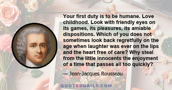 Your first duty is to be humane. Love childhood. Look with friendly eyes on its games, its pleasures, its amiable dispositions. Which of you does not sometimes look back regretfully on the age when laughter was ever on