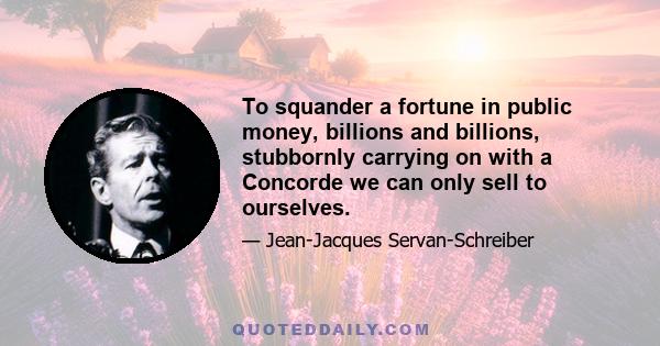 To squander a fortune in public money, billions and billions, stubbornly carrying on with a Concorde we can only sell to ourselves.