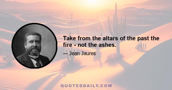 Take from the altars of the past the fire - not the ashes.