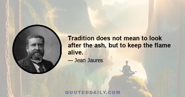 Tradition does not mean to look after the ash, but to keep the flame alive.