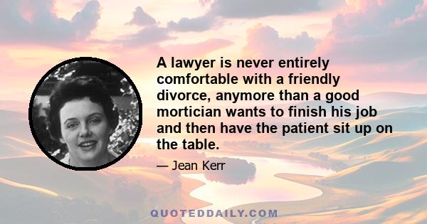 A lawyer is never entirely comfortable with a friendly divorce, anymore than a good mortician wants to finish his job and then have the patient sit up on the table.