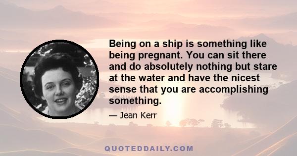 Being on a ship is something like being pregnant. You can sit there and do absolutely nothing but stare at the water and have the nicest sense that you are accomplishing something.