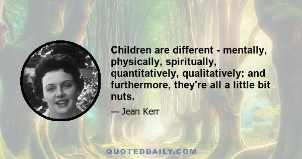 Children are different - mentally, physically, spiritually, quantitatively, qualitatively; and furthermore, they're all a little bit nuts.