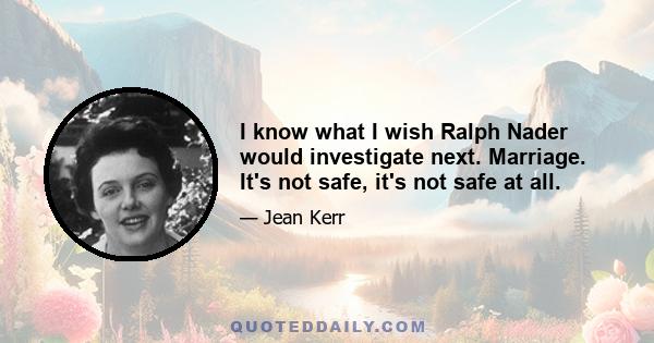 I know what I wish Ralph Nader would investigate next. Marriage. It's not safe, it's not safe at all.