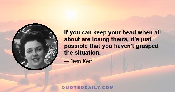 If you can keep your head when all about are losing theirs, it's just possible that you haven't grasped the situation.