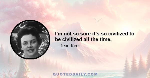 I'm not so sure it's so civilized to be civilized all the time.