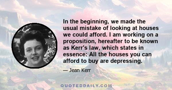 In the beginning, we made the usual mistake of looking at houses we could afford. I am working on a proposition, hereafter to be known as Kerr's law, which states in essence: All the houses you can afford to buy are