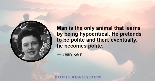 Man is the only animal that learns by being hypocritical. He pretends to be polite and then, eventually, he becomes polite.