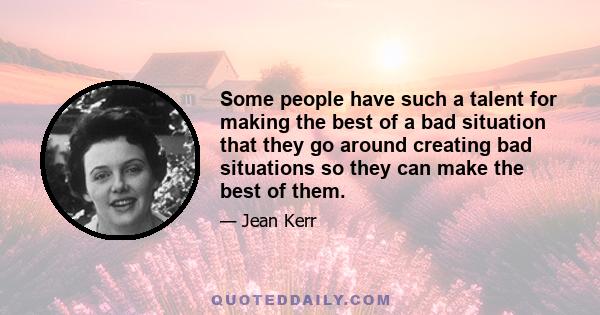 Some people have such a talent for making the best of a bad situation that they go around creating bad situations so they can make the best of them.